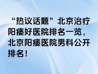 “热议话题”北京治疗阳痿好医院排名一览，北京阳痿医院男科公开排名！