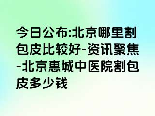 今日公布:北京哪里割包皮比较好-资讯聚焦-北京惠城中医院割包皮多少钱