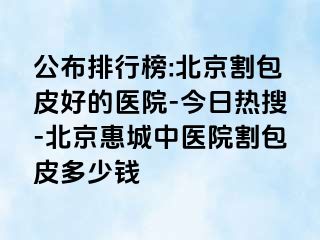 公布排行榜:北京割包皮好的医院-今日热搜-北京惠城中医院割包皮多少钱