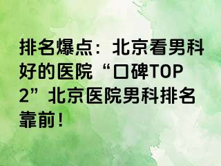 排名爆点：北京看男科好的医院“口碑TOP2”北京医院男科排名靠前！