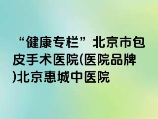 “健康专栏”北京市包皮手术医院(医院品牌)北京惠城中医院