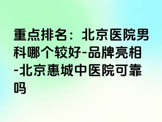 重点排名：北京医院男科哪个较好-品牌亮相-北京惠城中医院可靠吗