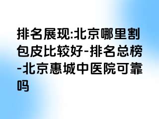 排名展现:北京哪里割包皮比较好-排名总榜-北京惠城中医院可靠吗