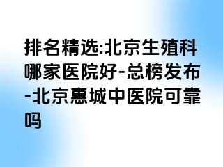 排名精选:北京生殖科哪家医院好-总榜发布-北京惠城中医院可靠吗